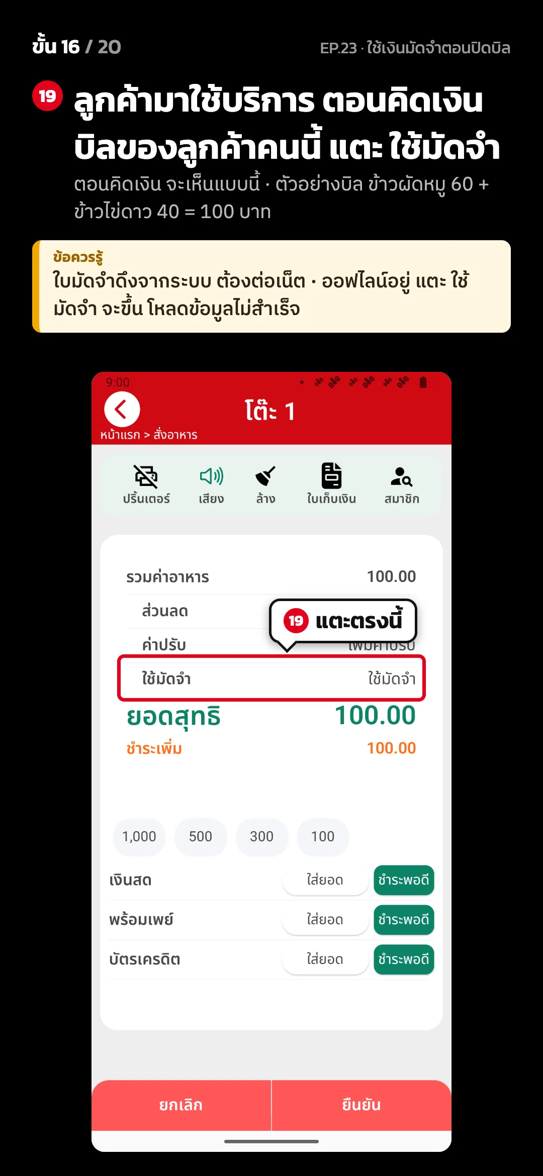 ขั้น 16 จาก 20 · จอ คิดเงิน (แนวตั้ง) — ลูกค้ามาใช้บริการ ตอนคิดเงินบิลของลูกค้าคนนี้ แตะ ใช้มัดจำ (ตอนคิดเงิน จะเห็นแบบนี้ · ตัวอย่างบิล ข้าวผัดหมู 60 + ข้าวไข่ดาว 40 = 100 บาท) · ข้อควรรู้: ใบมัดจำดึงจากระบบ ต้องต่อเน็ต · ออฟไลน์อยู่ แตะ ใช้มัดจำ จะขึ้น โหลดข้อมูลไม่สำเร็จ