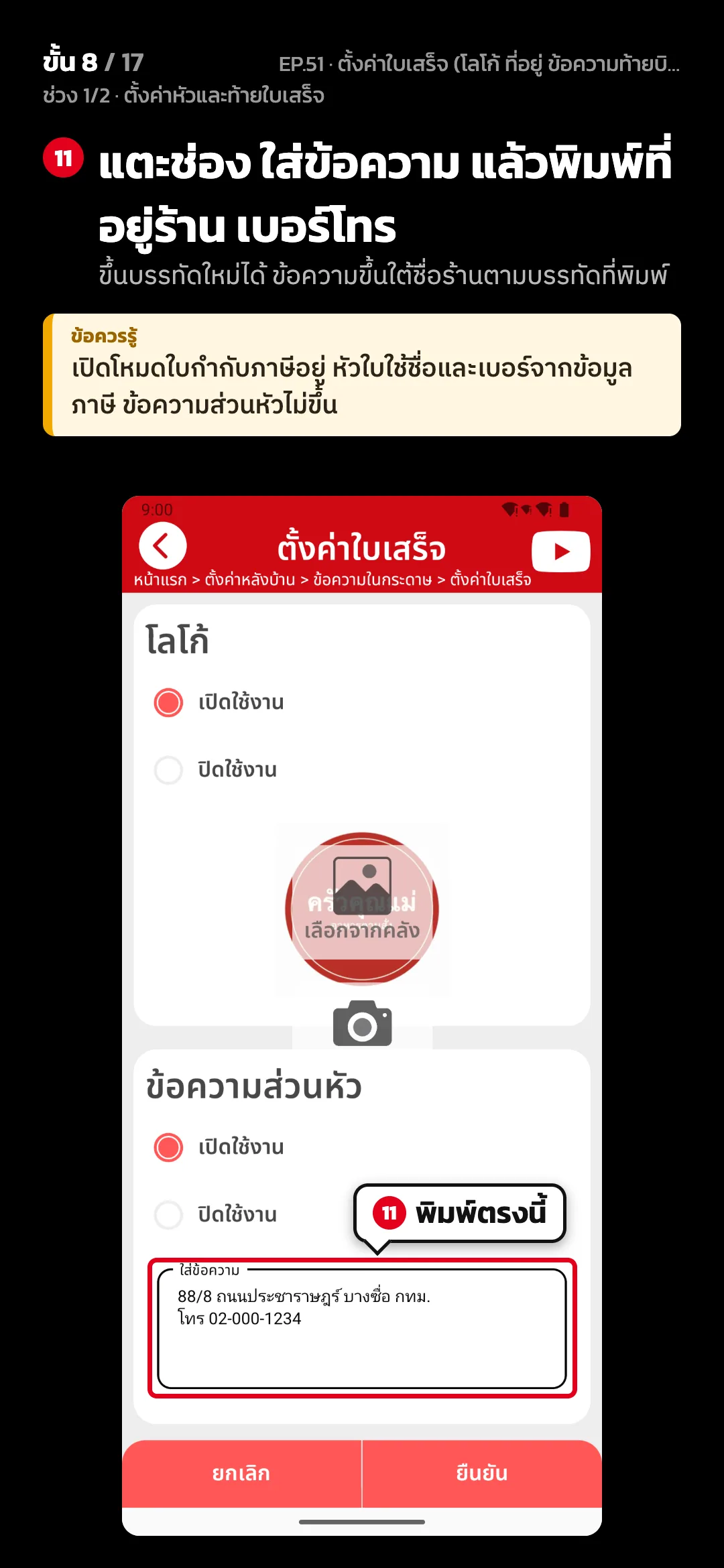 ช่วง 1/2 · ตั้งค่าหัวและท้ายใบเสร็จ · ขั้น 8 จาก 17 · จอ ตั้งค่าใบเสร็จ — แตะช่อง ใส่ข้อความ แล้วพิมพ์ที่อยู่ร้าน เบอร์โทร (ขึ้นบรรทัดใหม่ได้ ข้อความขึ้นใต้ชื่อร้านตามบรรทัดที่พิมพ์) · ข้อควรรู้: เปิดโหมดใบกำกับภาษีอยู่ หัวใบใช้ชื่อและเบอร์จากข้อมูลภาษี ข้อความส่วนหัวไม่ขึ้น